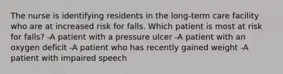 The nurse is identifying residents in the long-term care facility who are at increased risk for falls. Which patient is most at risk for falls? -A patient with a pressure ulcer -A patient with an oxygen deficit -A patient who has recently gained weight -A patient with impaired speech