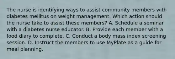 The nurse is identifying ways to assist community members with diabetes mellitus on weight management. Which action should the nurse take to assist these members? A. Schedule a seminar with a diabetes nurse educator. B. Provide each member with a food diary to complete. C. Conduct a body mass index screening session. D. Instruct the members to use MyPlate as a guide for meal planning.