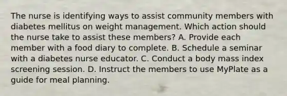 The nurse is identifying ways to assist community members with diabetes mellitus on weight management. Which action should the nurse take to assist these members? A. Provide each member with a food diary to complete. B. Schedule a seminar with a diabetes nurse educator. C. Conduct a body mass index screening session. D. Instruct the members to use MyPlate as a guide for meal planning.