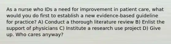 As a nurse who IDs a need for improvement in patient care, what would you do first to establish a new evidence-based guideline for practice? A) Conduct a thorough literature review B) Enlist the support of physicians C) Institute a research use project D) Give up. Who cares anyway?