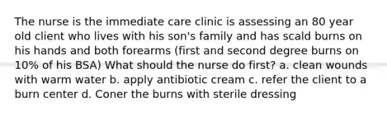 The nurse is the immediate care clinic is assessing an 80 year old client who lives with his son's family and has scald burns on his hands and both forearms (first and second degree burns on 10% of his BSA) What should the nurse do first? a. clean wounds with warm water b. apply antibiotic cream c. refer the client to a burn center d. Coner the burns with sterile dressing