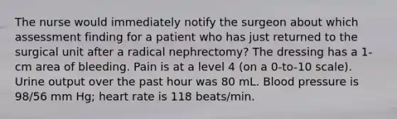 The nurse would immediately notify the surgeon about which assessment finding for a patient who has just returned to the surgical unit after a radical nephrectomy? The dressing has a 1-cm area of bleeding. Pain is at a level 4 (on a 0-to-10 scale). Urine output over the past hour was 80 mL. Blood pressure is 98/56 mm Hg; heart rate is 118 beats/min.