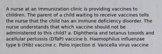 A nurse at an immunization clinic is providing vaccines to children. The parent of a child waiting to receive vaccines tells the nurse that the child has an immune deficiency disorder. The nurse understands that which vaccine should not be administered to this child? a. Diphtheria and tetanus toxoids and acellular pertussis (DTaP) vaccine b. Haemophilus influenzae type b (Hib) vaccine c. Polio injection d. Varicella virus vaccine