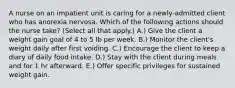 A nurse on an impatient unit is caring for a newly-admitted client who has anorexia nervosa. Which of the following actions should the nurse take? (Select all that apply.) A.) Give the client a weight gain goal of 4 to 5 lb per week. B.) Monitor the client's weight daily after first voiding. C.) Encourage the client to keep a diary of daily food intake. D.) Stay with the client during meals and for 1 hr afterward. E.) Offer specific privileges for sustained weight gain.