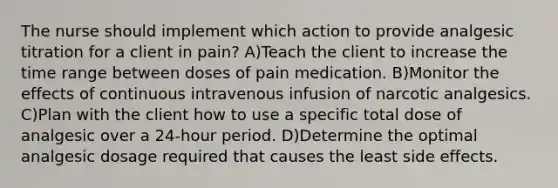 The nurse should implement which action to provide analgesic titration for a client in pain? A)Teach the client to increase the time range between doses of pain medication. B)Monitor the effects of continuous intravenous infusion of narcotic analgesics. C)Plan with the client how to use a specific total dose of analgesic over a 24-hour period. D)Determine the optimal analgesic dosage required that causes the least side effects.