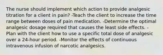 The nurse should implement which action to provide analgesic titration for a client in pain? -Teach the client to increase the time range between doses of pain medication. -Determine the optimal analgesic dosage required that causes the least side effects. -Plan with the client how to use a specific total dose of analgesic over a 24-hour period. -Monitor the effects of continuous intravenous infusion of narcotic analgesics.