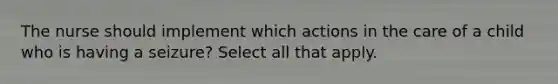 The nurse should implement which actions in the care of a child who is having a seizure? Select all that apply.