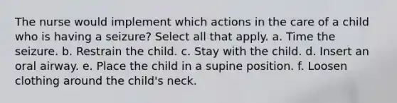 The nurse would implement which actions in the care of a child who is having a seizure? Select all that apply. a. Time the seizure. b. Restrain the child. c. Stay with the child. d. Insert an oral airway. e. Place the child in a supine position. f. Loosen clothing around the child's neck.