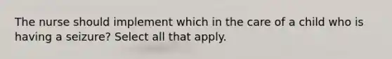 The nurse should implement which in the care of a child who is having a seizure? Select all that apply.