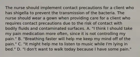 The nurse should implement contact precautions for a client who has shigella to prevent the transmission of the bacteria. The nurse should wear a gown when providing care for a client who requires contact precautions due to the risk of contact with bodily fluids and contaminated surfaces. A. "I think I should take my pain medication more often, since it is not controlling my pain." B. "Breathing faster will help me keep my mind off of the pain." C. "It might help me to listen to music while I'm lying in bed." D. "I don't want to walk today because I have some pain."