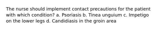 The nurse should implement contact precautions for the patient with which condition? a. Psoriasis b. Tinea unguium c. Impetigo on the lower legs d. Candidiasis in the groin area