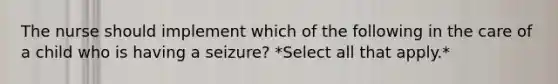 The nurse should implement which of the following in the care of a child who is having a seizure? *Select all that apply.*