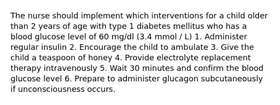 The nurse should implement which interventions for a child older than 2 years of age with type 1 diabetes mellitus who has a blood glucose level of 60 mg/dl (3.4 mmol / L) 1. Administer regular insulin 2. Encourage the child to ambulate 3. Give the child a teaspoon of honey 4. Provide electrolyte replacement therapy intravenously 5. Wait 30 minutes and confirm the blood glucose level 6. Prepare to administer glucagon subcutaneously if unconsciousness occurs.