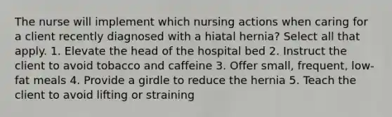 The nurse will implement which nursing actions when caring for a client recently diagnosed with a hiatal hernia? Select all that apply. 1. Elevate the head of the hospital bed 2. Instruct the client to avoid tobacco and caffeine 3. Offer small, frequent, low-fat meals 4. Provide a girdle to reduce the hernia 5. Teach the client to avoid lifting or straining