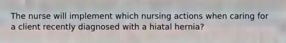 The nurse will implement which nursing actions when caring for a client recently diagnosed with a hiatal hernia?