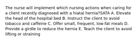 The nurse will implement which nursing actions when caring for a client recently diagnosed with a hiatal hernia?SATA A. Elevate the head of the hospital bed B. Instruct the client to avoid tobacco and caffeine C. Offer small, frequent, low-fat meals D. Provide a girdle to reduce the hernia E. Teach the client to avoid lifting or straining