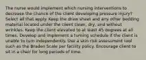 The nurse would implement which nursing interventions to decrease the chance of the client developing pressure injury? Select all that apply. Keep the draw sheet and any other bedding material located under the client clean, dry, and without wrinkles. Keep the client elevated to at least 45 degrees at all times. Develop and implement a turning schedule if the client is unable to turn independently. Use a skin risk assessment tool such as the Braden Scale per facility policy. Encourage client to sit in a chair for long periods of time.