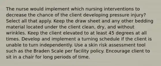 The nurse would implement which nursing interventions to decrease the chance of the client developing pressure injury? Select all that apply. Keep the draw sheet and any other bedding material located under the client clean, dry, and without wrinkles. Keep the client elevated to at least 45 degrees at all times. Develop and implement a turning schedule if the client is unable to turn independently. Use a skin risk assessment tool such as the Braden Scale per facility policy. Encourage client to sit in a chair for long periods of time.