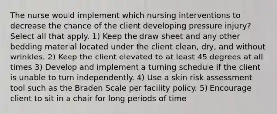 The nurse would implement which nursing interventions to decrease the chance of the client developing pressure injury? Select all that apply. 1) Keep the draw sheet and any other bedding material located under the client clean, dry, and without wrinkles. 2) Keep the client elevated to at least 45 degrees at all times 3) Develop and implement a turning schedule if the client is unable to turn independently. 4) Use a skin risk assessment tool such as the Braden Scale per facility policy. 5) Encourage client to sit in a chair for long periods of time