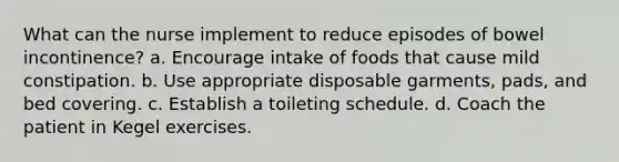 What can the nurse implement to reduce episodes of bowel incontinence? a. Encourage intake of foods that cause mild constipation. b. Use appropriate disposable garments, pads, and bed covering. c. Establish a toileting schedule. d. Coach the patient in Kegel exercises.