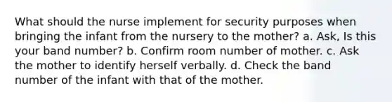 What should the nurse implement for security purposes when bringing the infant from the nursery to the mother? a. Ask, Is this your band number? b. Confirm room number of mother. c. Ask the mother to identify herself verbally. d. Check the band number of the infant with that of the mother.