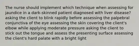 The nurse should implement which technique when assessing for jaundice in a dark-skinned patient diagnosed with liver disease? asking the client to blink rapidly before assessing the palpebral conjunctiva of the eye assessing the skin covering the client's elbow while applying moderate pressure asking the client to stick out the tongue and assess the presenting surface assessing the client's hard palate with a bright light