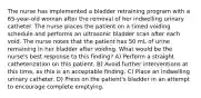 The nurse has implemented a bladder retraining program with a 65-year-old woman after the removal of her indwelling urinary catheter. The nurse places the patient on a timed voiding schedule and performs an ultrasonic bladder scan after each void. The nurse notes that the patient has 50 mL of urine remaining in her bladder after voiding. What would be the nurse's best response to this finding? A) Perform a straight catheterization on this patient. B) Avoid further interventions at this time, as this is an acceptable finding. C) Place an indwelling urinary catheter. D) Press on the patient's bladder in an attempt to encourage complete emptying.