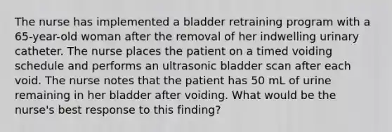 The nurse has implemented a bladder retraining program with a 65-year-old woman after the removal of her indwelling urinary catheter. The nurse places the patient on a timed voiding schedule and performs an ultrasonic bladder scan after each void. The nurse notes that the patient has 50 mL of urine remaining in her bladder after voiding. What would be the nurse's best response to this finding?