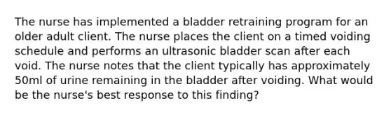 The nurse has implemented a bladder retraining program for an older adult client. The nurse places the client on a timed voiding schedule and performs an ultrasonic bladder scan after each void. The nurse notes that the client typically has approximately 50ml of urine remaining in the bladder after voiding. What would be the nurse's best response to this finding?