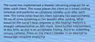 The nurse has implemented a bladder retraining program for an older adult client. The nurse places the client on a timed voiding schedule and performs an ultrasonic bladder scan after each void. The nurse notes that the client typically has approximately 50 mL of urine remaining in her bladder after voiding. What would be the nurse's best response to this finding? Perform a straight catheterization on this client. Avoid further interventions at this time, as this is an acceptable finding. Place an indwelling urinary catheter. Press on the client's bladder in an attempt to encourage complete emptying.