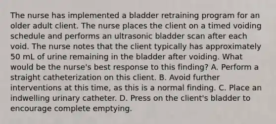 The nurse has implemented a bladder retraining program for an older adult client. The nurse places the client on a timed voiding schedule and performs an ultrasonic bladder scan after each void. The nurse notes that the client typically has approximately 50 mL of urine remaining in the bladder after voiding. What would be the nurse's best response to this finding? A. Perform a straight catheterization on this client. B. Avoid further interventions at this time, as this is a normal finding. C. Place an indwelling urinary catheter. D. Press on the client's bladder to encourage complete emptying.