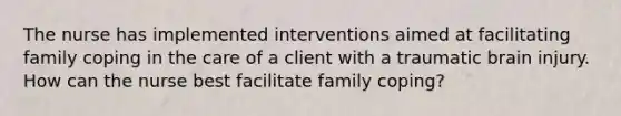 The nurse has implemented interventions aimed at facilitating family coping in the care of a client with a traumatic brain injury. How can the nurse best facilitate family coping?