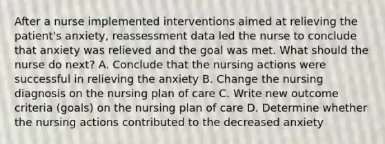 After a nurse implemented interventions aimed at relieving the patient's anxiety, reassessment data led the nurse to conclude that anxiety was relieved and the goal was met. What should the nurse do next? A. Conclude that the nursing actions were successful in relieving the anxiety B. Change the nursing diagnosis on the nursing plan of care C. Write new outcome criteria (goals) on the nursing plan of care D. Determine whether the nursing actions contributed to the decreased anxiety