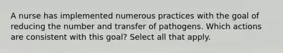 A nurse has implemented numerous practices with the goal of reducing the number and transfer of pathogens. Which actions are consistent with this goal? Select all that apply.