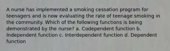 A nurse has implemented a smoking cessation program for teenagers and is now evaluating the rate of teenage smoking in the community. Which of the following functions is being demonstrated by the nurse? a. Codependent function b. Independent function c. Interdependent function d. Dependent function