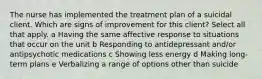 The nurse has implemented the treatment plan of a suicidal client. Which are signs of improvement for this​ client? Select all that apply. a Having the same affective response to situations that occur on the unit b Responding to antidepressant​ and/or antipsychotic medications c Showing less energy d Making​ long-term plans e Verbalizing a range of options other than suicide