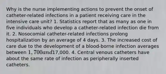 Why is the nurse implementing actions to prevent the onset of catheter-related infections in a patient receiving care in the intensive care unit? 1. Statistics report that as many as one in five individuals who develop a catheter-related infection die from it. 2. Nosocomial catheter-related infections prolong hospitalization by an average of 4 days. 3. The increased cost of care due to the development of a blood-borne infection averages between 1,700 and17,000. 4. Central venous catheters have about the same rate of infection as peripherally inserted catheters.