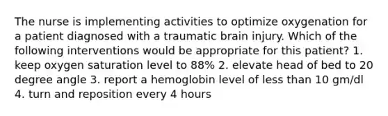 The nurse is implementing activities to optimize oxygenation for a patient diagnosed with a traumatic brain injury. Which of the following interventions would be appropriate for this patient? 1. keep oxygen saturation level to 88% 2. elevate head of bed to 20 degree angle 3. report a hemoglobin level of less than 10 gm/dl 4. turn and reposition every 4 hours