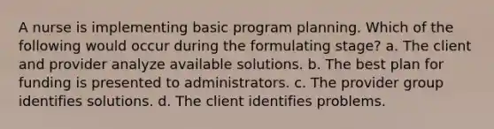 A nurse is implementing basic program planning. Which of the following would occur during the formulating stage? a. The client and provider analyze available solutions. b. The best plan for funding is presented to administrators. c. The provider group identifies solutions. d. The client identifies problems.