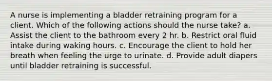 A nurse is implementing a bladder retraining program for a client. Which of the following actions should the nurse take? a. Assist the client to the bathroom every 2 hr. b. Restrict oral fluid intake during waking hours. c. Encourage the client to hold her breath when feeling the urge to urinate. d. Provide adult diapers until bladder retraining is successful.