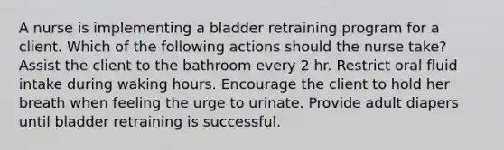 A nurse is implementing a bladder retraining program for a client. Which of the following actions should the nurse take? Assist the client to the bathroom every 2 hr. Restrict oral fluid intake during waking hours. Encourage the client to hold her breath when feeling the urge to urinate. Provide adult diapers until bladder retraining is successful.