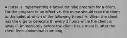 A nurse is implementing a bowel training program for a client. For the program to be effective. the nurse should take the client to the toilet at which of the following times? A. When the client has the urge to defecate B. every 2 hours while the client is away C. immediately before the client has a meal D. after the client feels abdominal cramping