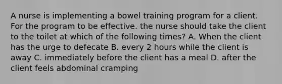 A nurse is implementing a bowel training program for a client. For the program to be effective. the nurse should take the client to the toilet at which of the following times? A. When the client has the urge to defecate B. every 2 hours while the client is away C. immediately before the client has a meal D. after the client feels abdominal cramping