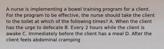 A nurse is implementing a bowel training program for a client. For the program to be effective, the nurse should take the client to the toilet at which of the following times? A. When the client has the urge to defecate B. Every 2 hours while the client is awake C. Immediately before the client has a meal D. After the client feels abdominal cramping