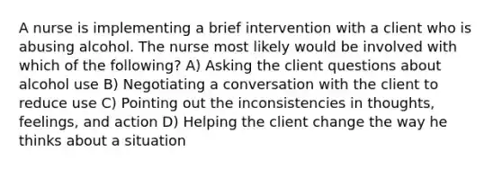 A nurse is implementing a brief intervention with a client who is abusing alcohol. The nurse most likely would be involved with which of the following? A) Asking the client questions about alcohol use B) Negotiating a conversation with the client to reduce use C) Pointing out the inconsistencies in thoughts, feelings, and action D) Helping the client change the way he thinks about a situation