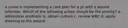 a nurse is implementing a care plan for a pt with a wound infection. Which of the following action should be the priority? a. administer antibiotic b. obtain culture c. review WBC d. apply dressing to the wound