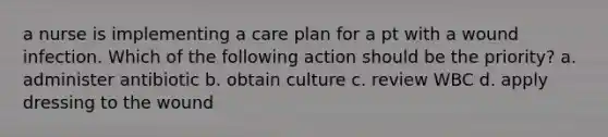 a nurse is implementing a care plan for a pt with a wound infection. Which of the following action should be the priority? a. administer antibiotic b. obtain culture c. review WBC d. apply dressing to the wound