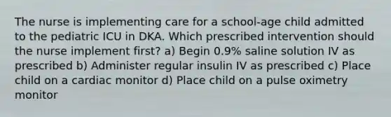 The nurse is implementing care for a school-age child admitted to the pediatric ICU in DKA. Which prescribed intervention should the nurse implement first? a) Begin 0.9% saline solution IV as prescribed b) Administer regular insulin IV as prescribed c) Place child on a cardiac monitor d) Place child on a pulse oximetry monitor