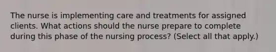 The nurse is implementing care and treatments for assigned clients. What actions should the nurse prepare to complete during this phase of the nursing process? (Select all that apply.)