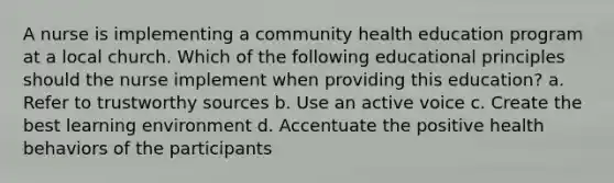 A nurse is implementing a community health education program at a local church. Which of the following educational principles should the nurse implement when providing this education? a. Refer to trustworthy sources b. Use an active voice c. Create the best learning environment d. Accentuate the positive health behaviors of the participants